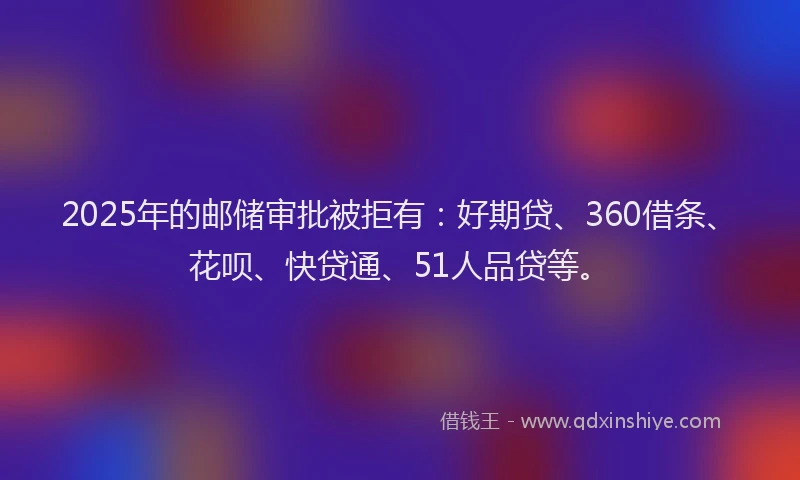 2025年的邮储审批被拒有：好期贷、360借条、花呗、快贷通、51人品贷等。