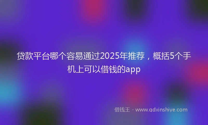 贷款平台哪个容易通过2025年推荐，概括5个手机上可以借钱的app