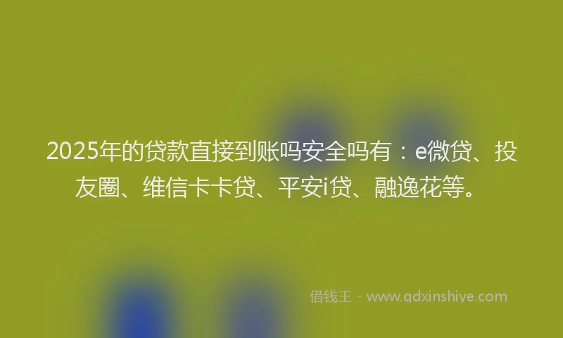 2025年的贷款直接到账吗安全吗有：e微贷、投友圈、维信卡卡贷、平安i贷、融逸花等。