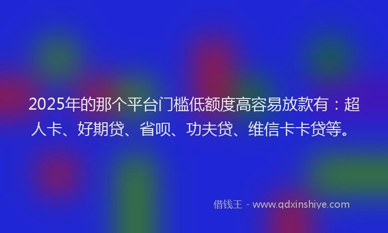 2025年的那个平台门槛低额度高容易放款有：超人卡、好期贷、省呗、功夫贷、维信卡卡贷等。