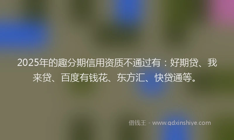 2025年的趣分期信用资质不通过有：好期贷、我来贷、百度有钱花、东方汇、快贷通等。