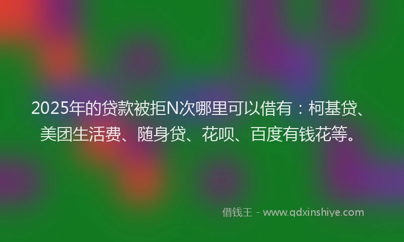 2025年的贷款被拒N次哪里可以借有：柯基贷、美团生活费、随身贷、花呗、百度有钱花等。