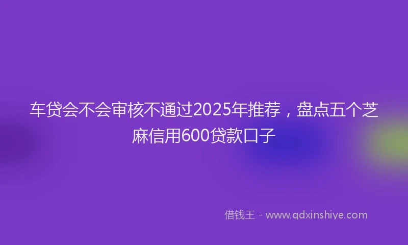 车贷会不会审核不通过2025年推荐，盘点五个芝麻信用600贷款口子