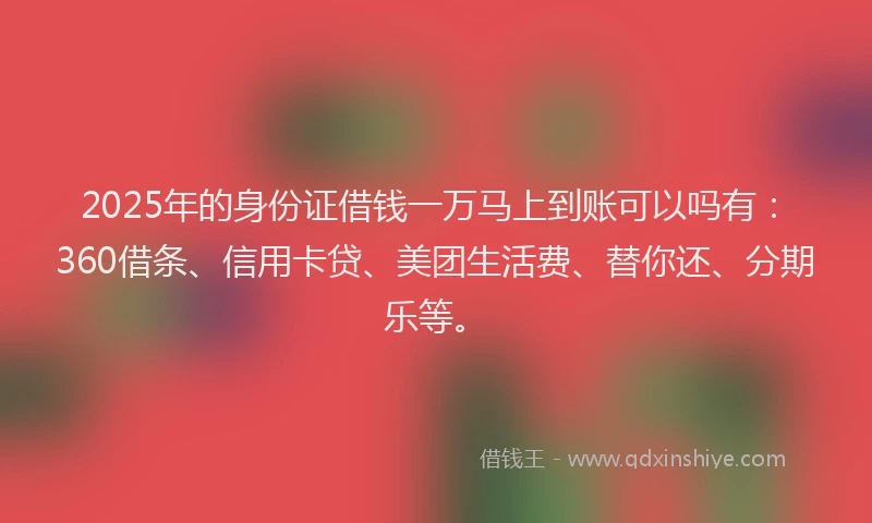 2025年的身份证借钱一万马上到账可以吗有：360借条、信用卡贷、美团生活费、替你还、分期乐等。