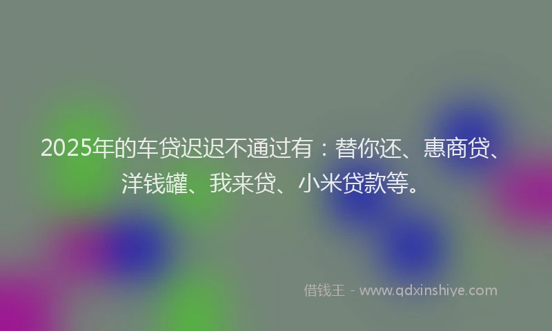 2025年的车贷迟迟不通过有：替你还、惠商贷、洋钱罐、我来贷、小米贷款等。