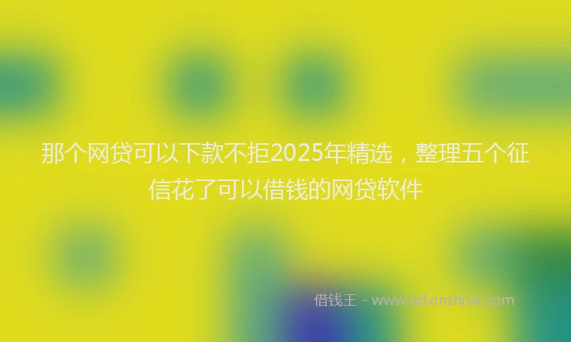 那个网贷可以下款不拒2025年精选，整理五个征信花了可以借钱的网贷软件