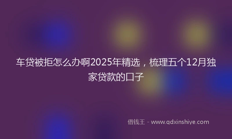 车贷被拒怎么办啊2025年精选，梳理五个12月独家贷款的口子