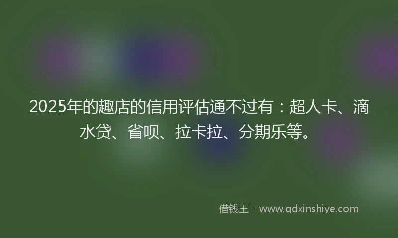 2025年的趣店的信用评估通不过有：超人卡、滴水贷、省呗、拉卡拉、分期乐等。