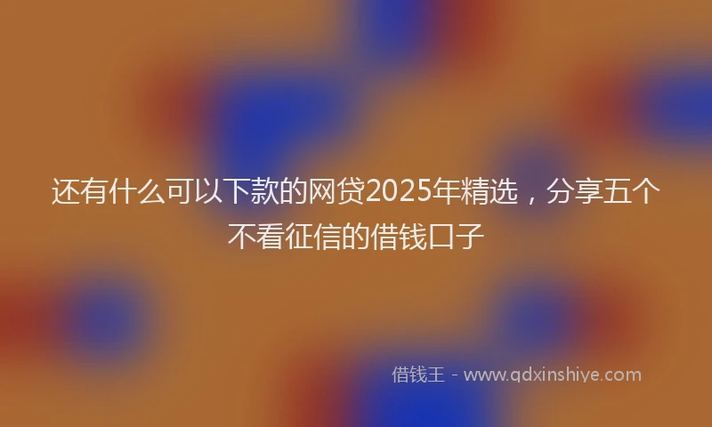 还有什么可以下款的网贷2025年精选，分享五个不看征信的借钱口子