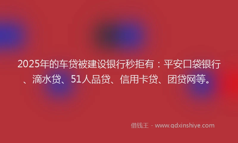 2025年的车贷被建设银行秒拒有：平安口袋银行、滴水贷、51人品贷、信用卡贷、团贷网等。