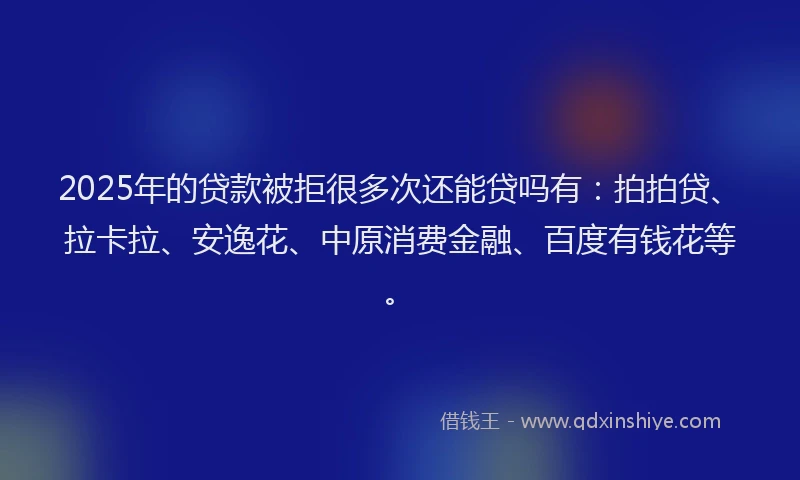 2025年的贷款被拒很多次还能贷吗有：拍拍贷、拉卡拉、安逸花、中原消费金融、百度有钱花等。
