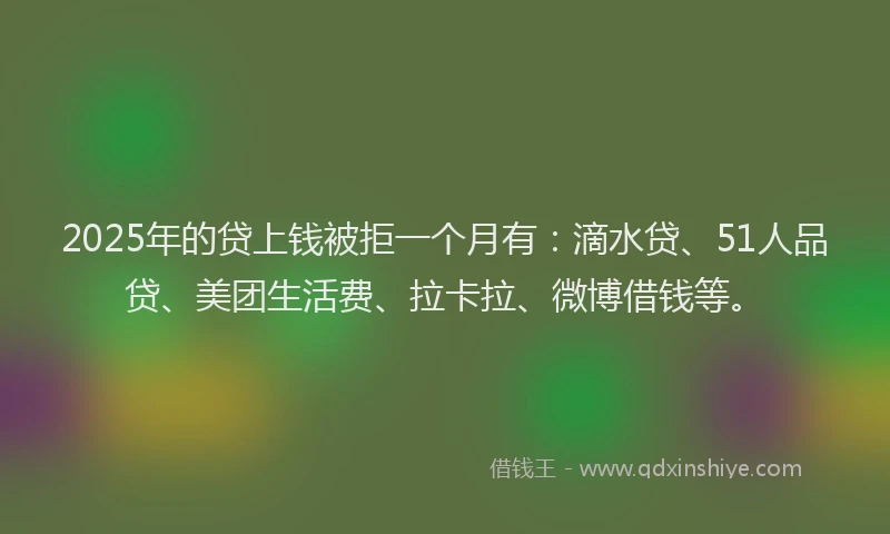2025年的贷上钱被拒一个月有：滴水贷、51人品贷、美团生活费、拉卡拉、微博借钱等。