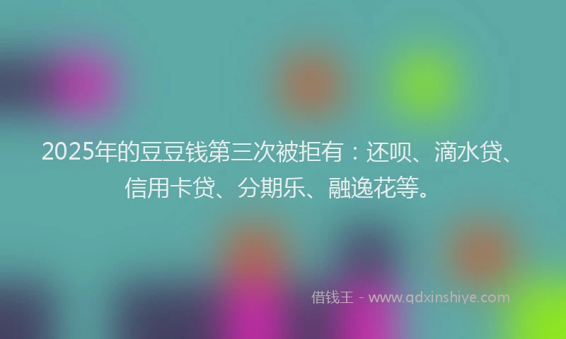 2025年的豆豆钱第三次被拒有：还呗、滴水贷、信用卡贷、分期乐、融逸花等。