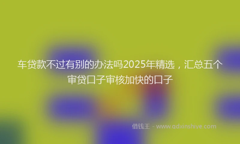 车贷款不过有别的办法吗2025年精选，汇总五个审贷口子审核加快的口子