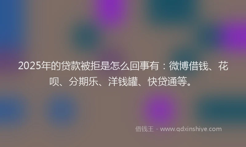 2025年的贷款被拒是怎么回事有：微博借钱、花呗、分期乐、洋钱罐、快贷通等。