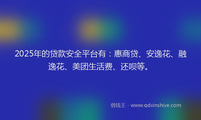 2025年的贷款安全平台有：惠商贷、安逸花、融逸花、美团生活费、还呗等。