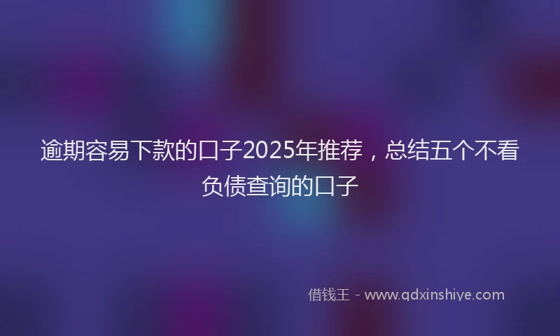 逾期容易下款的口子2025年推荐，总结五个不看负债查询的口子