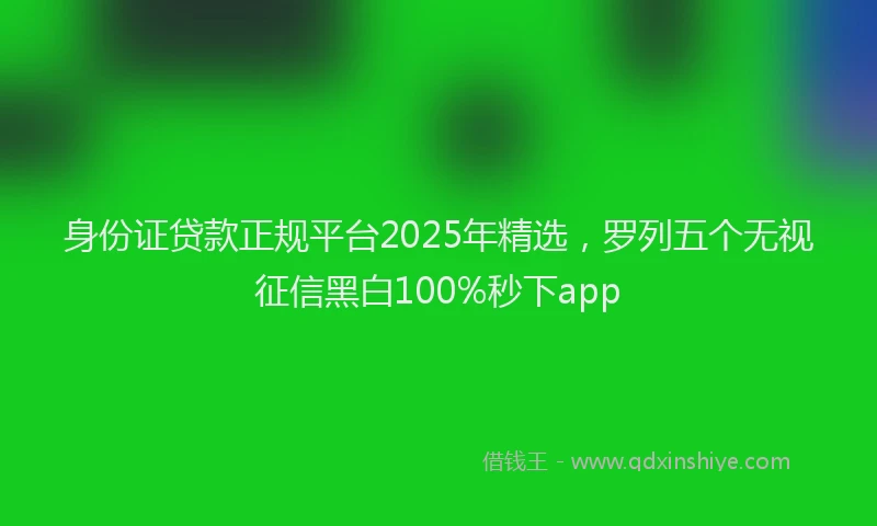 身份证贷款正规平台2025年精选，罗列五个无视征信黑白100%秒下app