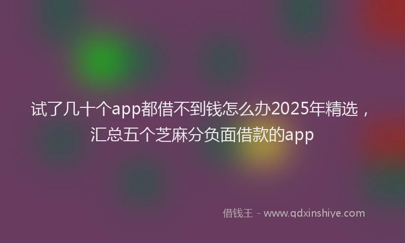 试了几十个app都借不到钱怎么办2025年精选，汇总五个芝麻分负面借款的app