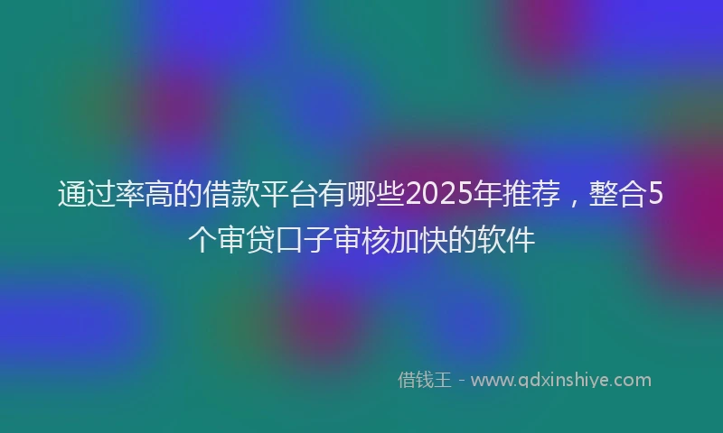 通过率高的借款平台有哪些2025年推荐，整合5个审贷口子审核加快的软件