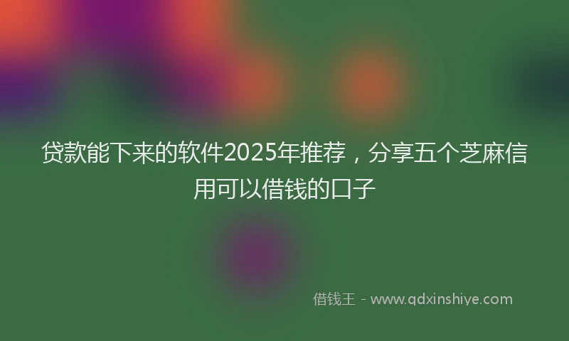 贷款能下来的软件2025年推荐，分享五个芝麻信用可以借钱的口子