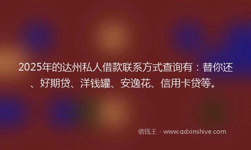 2025年的达州私人借款联系方式查询有：替你还、好期贷、洋钱罐、安逸花、信用卡贷等。