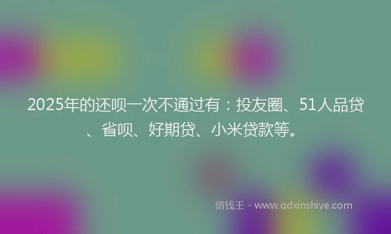 2025年的还呗一次不通过有：投友圈、51人品贷、省呗、好期贷、小米贷款等。
