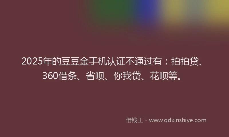 2025年的豆豆金手机认证不通过有：拍拍贷、360借条、省呗、你我贷、花呗等。