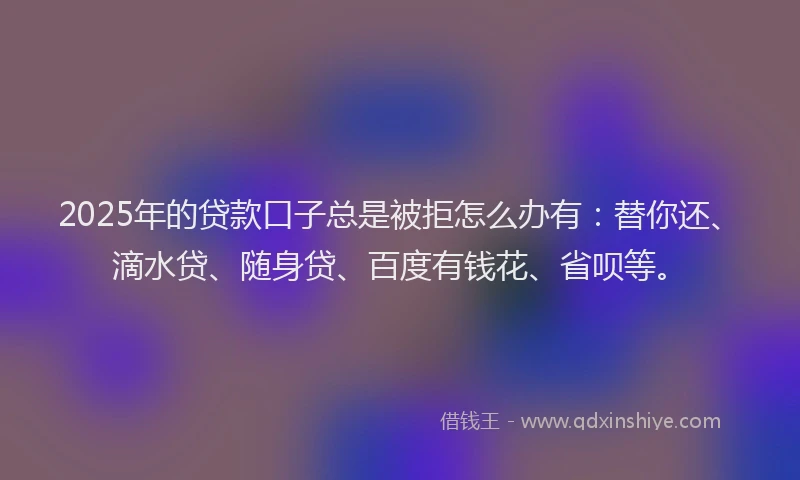 2025年的贷款口子总是被拒怎么办有：替你还、滴水贷、随身贷、百度有钱花、省呗等。