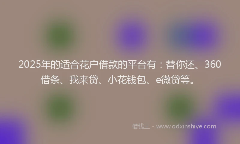 2025年的适合花户借款的平台有：替你还、360借条、我来贷、小花钱包、e微贷等。