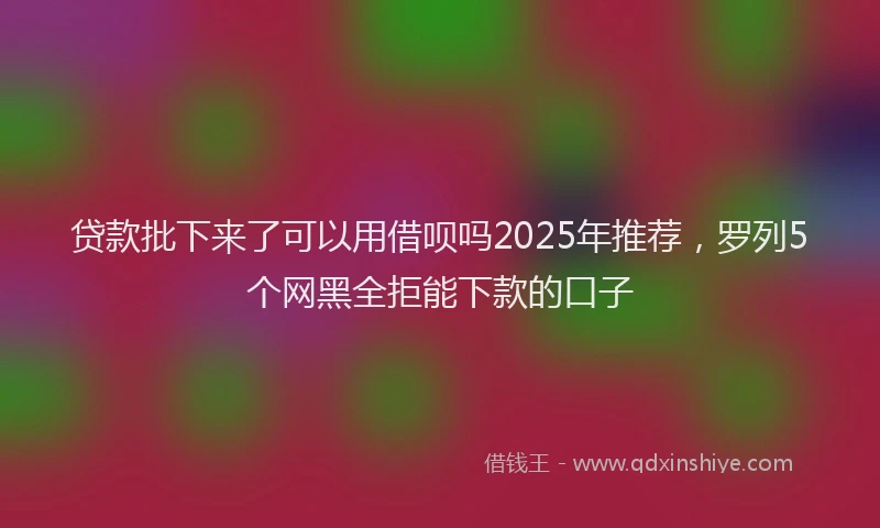 贷款批下来了可以用借呗吗2025年推荐，罗列5个网黑全拒能下款的口子