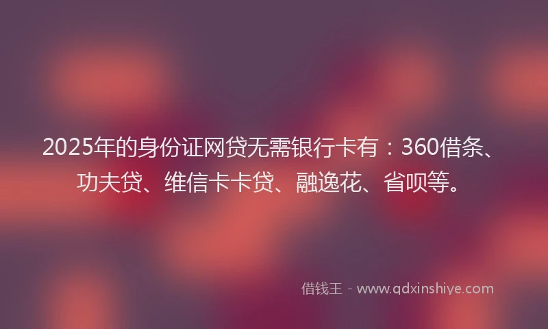2025年的身份证网贷无需银行卡有：360借条、功夫贷、维信卡卡贷、融逸花、省呗等。