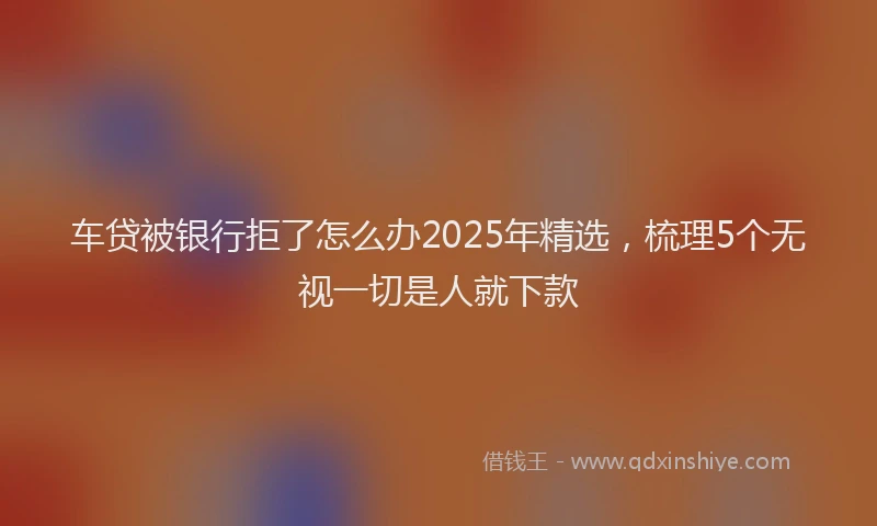 车贷被银行拒了怎么办2025年精选，梳理5个无视一切是人就下款