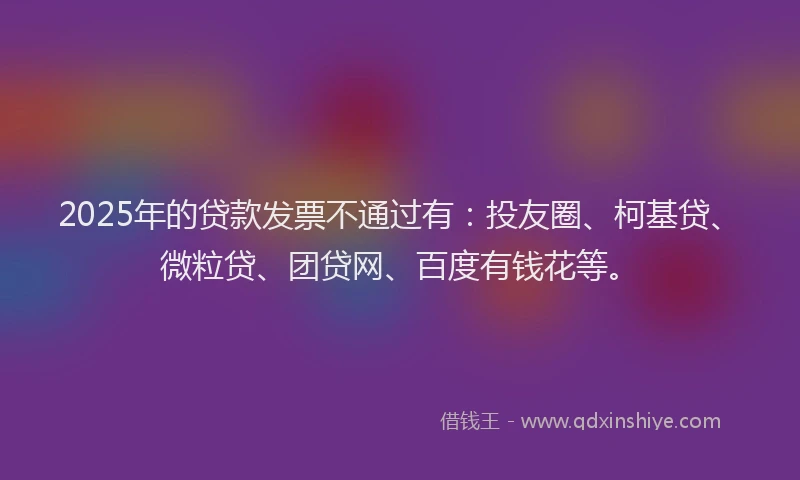 2025年的贷款发票不通过有：投友圈、柯基贷、微粒贷、团贷网、百度有钱花等。