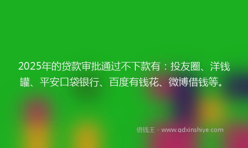 2025年的贷款审批通过不下款有：投友圈、洋钱罐、平安口袋银行、百度有钱花、微博借钱等。