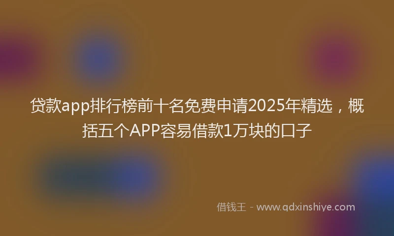 贷款app排行榜前十名免费申请2025年精选，概括五个APP容易借款1万块的口子