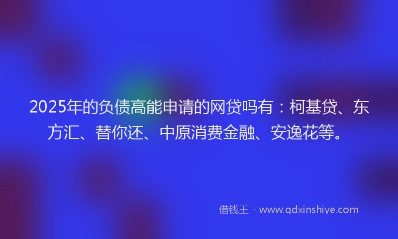 2025年的负债高能申请的网贷吗有：柯基贷、东方汇、替你还、中原消费金融、安逸花等。