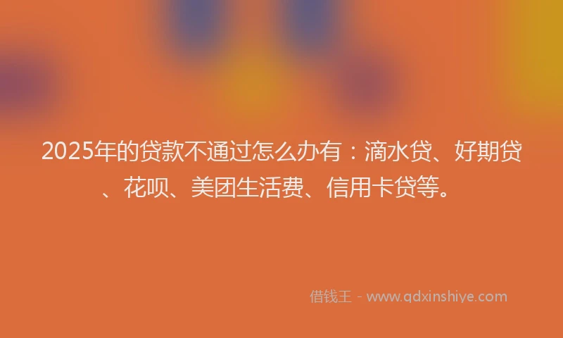 2025年的贷款不通过怎么办有：滴水贷、好期贷、花呗、美团生活费、信用卡贷等。