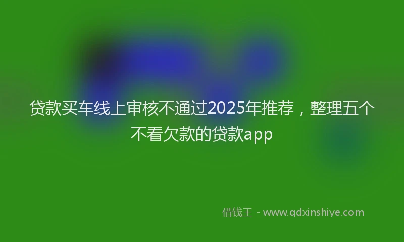 贷款买车线上审核不通过2025年推荐，整理五个不看欠款的贷款app