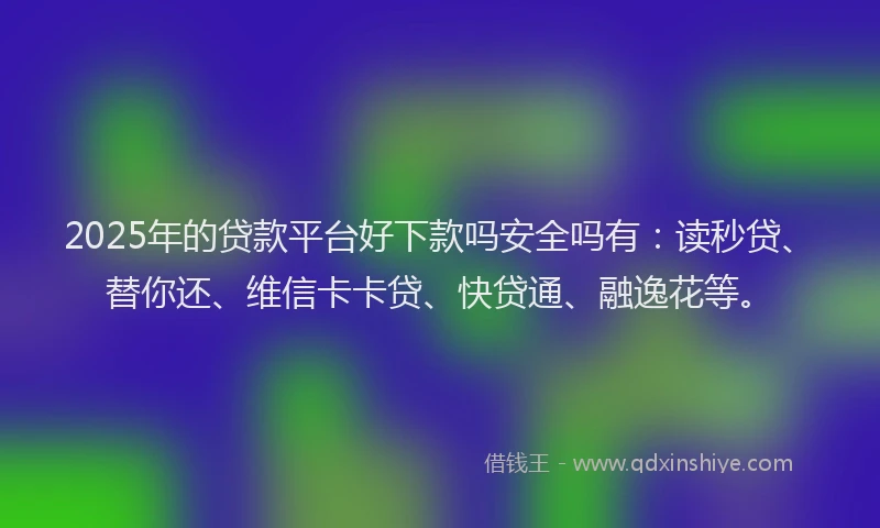 2025年的贷款平台好下款吗安全吗有：读秒贷、替你还、维信卡卡贷、快贷通、融逸花等。