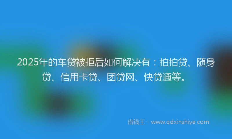 2025年的车贷被拒后如何解决有：拍拍贷、随身贷、信用卡贷、团贷网、快贷通等。