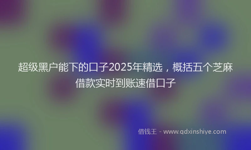 超级黑户能下的口子2025年精选，概括五个芝麻借款实时到账速借口子