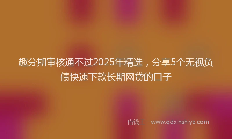 趣分期审核通不过2025年精选，分享5个无视负债快速下款长期网贷的口子