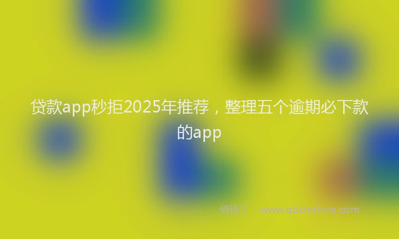 贷款app秒拒2025年推荐，整理五个逾期必下款的app