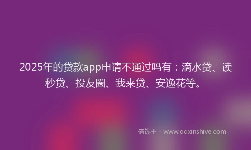 2025年的贷款app申请不通过吗有：滴水贷、读秒贷、投友圈、我来贷、安逸花等。