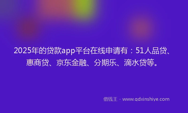 2025年的贷款app平台在线申请有：51人品贷、惠商贷、京东金融、分期乐、滴水贷等。