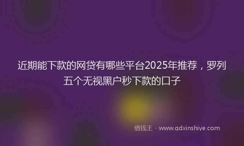 近期能下款的网贷有哪些平台2025年推荐，罗列五个无视黑户秒下款的口子