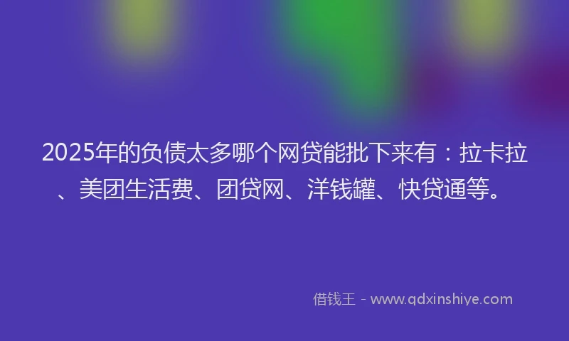 2025年的负债太多哪个网贷能批下来有：拉卡拉、美团生活费、团贷网、洋钱罐、快贷通等。