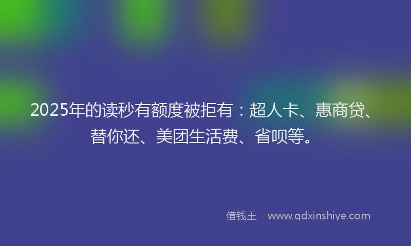 2025年的读秒有额度被拒有：超人卡、惠商贷、替你还、美团生活费、省呗等。