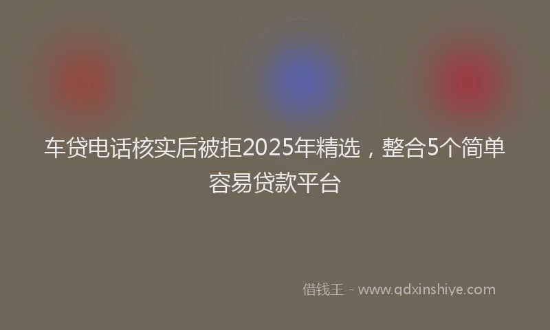 车贷电话核实后被拒2025年精选，整合5个简单容易贷款平台